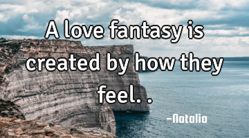 A love fantasy is created by how they feel..