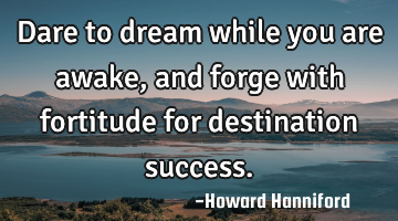 Dare to dream while you are awake, and forge with fortitude for destination success.