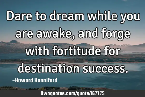 Dare to dream while you are awake, and forge with fortitude for destination