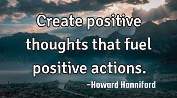 Create positive thoughts that fuel positive actions.