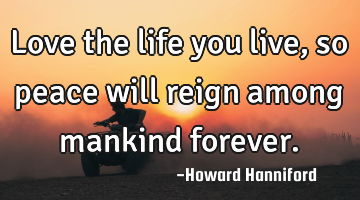 Love the life you live, so peace will reign among mankind forever.