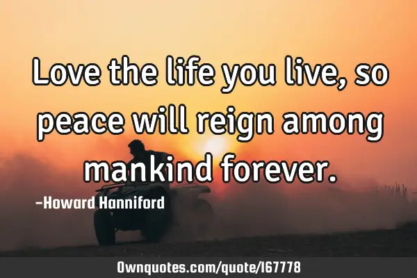 Love the life you live, so peace will reign among mankind