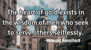 The heart of gold exists in the wisdom of men who seek to serve others selflessly.