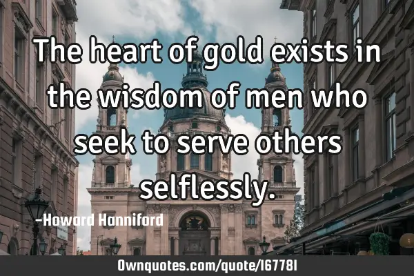 The heart of gold exists in the wisdom of men who seek to serve others