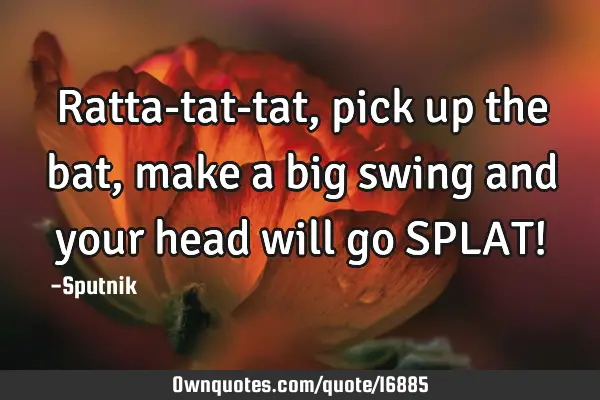 Ratta-tat-tat, pick up the bat, make a big swing and your head will go SPLAT!