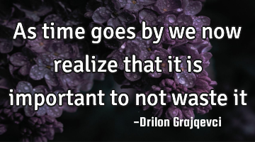 As time goes by we now realize that it is important to not waste it
