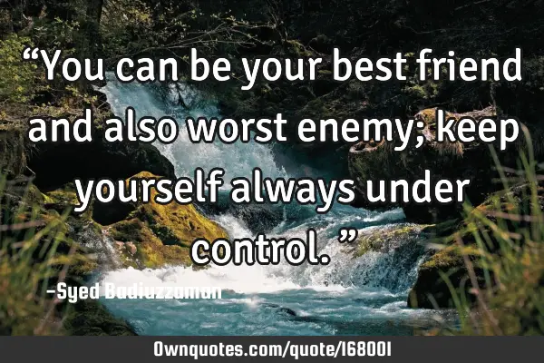 “You can be your best friend and also worst enemy; keep yourself always under control.”