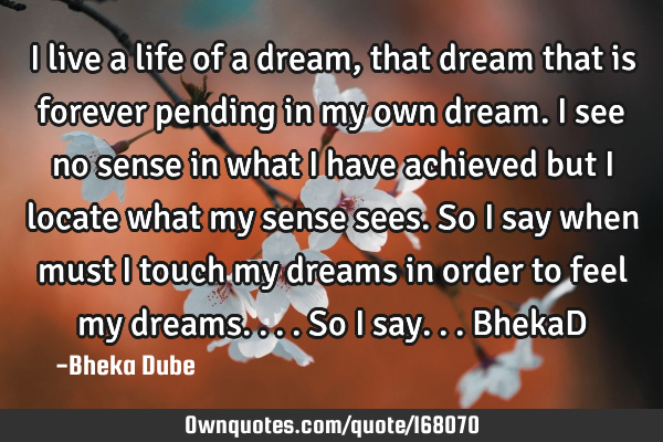 I live a life of a dream, that dream that is forever pending in my own dream. I see no sense in