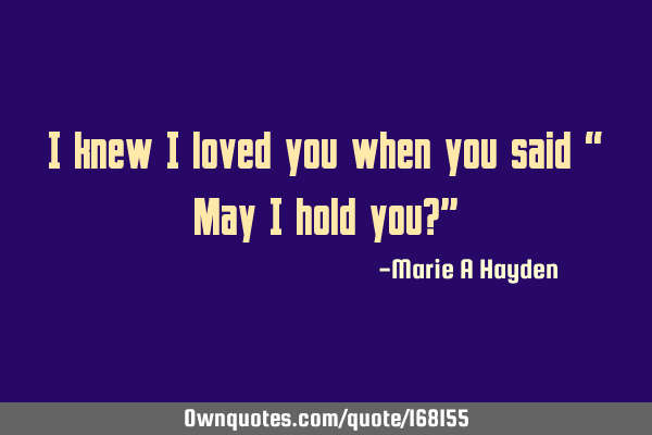 I knew I loved you when you said
 “ May I hold you?”
