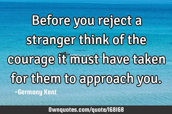 Before you reject a stranger think of the courage it must have taken for them to approach