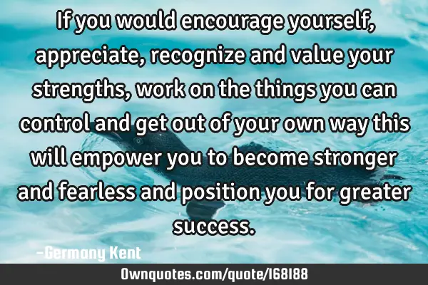 If you would encourage yourself, appreciate, recognize and value your strengths, work on the things