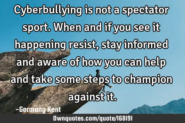 Cyberbullying is not a spectator sport. When and if you see it happening resist, stay informed and