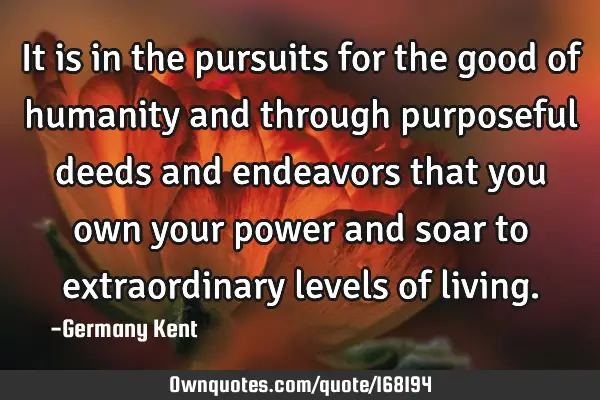 It is in the pursuits for the good of humanity and through purposeful deeds and endeavors that you