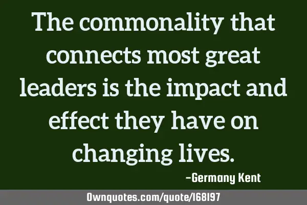 The commonality that connects most great leaders is the impact and effect they have on changing