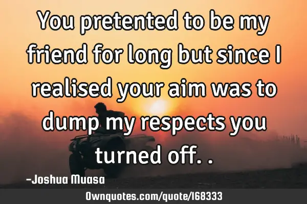 You pretented to be my friend for long but since I realised your aim was to dump my respects you