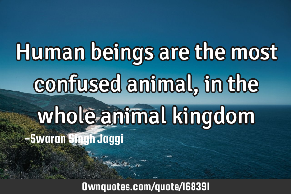 Human beings are the most confused animal, in the whole animal