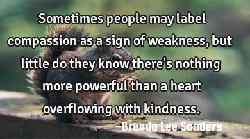 Sometimes people may label compassion as a sign of weakness, but little do they know there