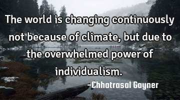 The world is changing continuously not because of climate, but due to the overwhelmed power of