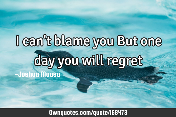 You Will Regret Quotes I Can't Blame You But One Day You Will Regret: Ownquotes.com