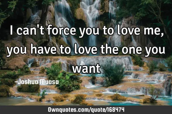 I can't force you to love me,you have to love the one you want ...