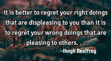 It is better to regret your right doings that are displeasing to you than it is to regret your