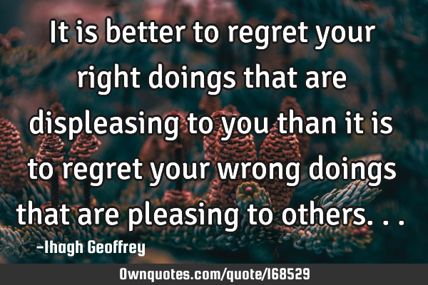 It is better to regret your right doings that are displeasing to you than it is to regret your