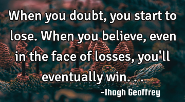 When you doubt, you start to lose. When you believe, even in the face of losses, you