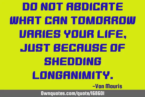 Do not abdicate what can tomorrow varies your life, just because of shedding
