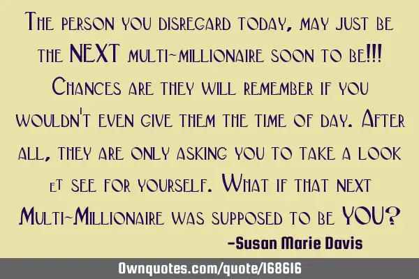 The person you disregard today, may just be the NEXT multi-millionaire soon to be!!! Chances are