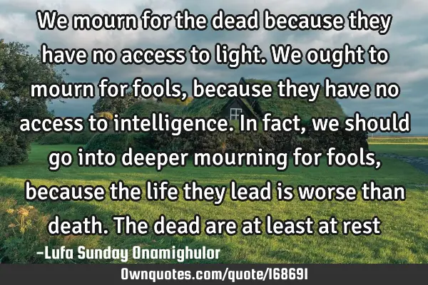 We mourn for the dead because they have no access to light. We ought to mourn for fools, because