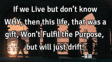 If we Live but don’t know WHY, then this life, that was a gift, Won’t Fulfil the Purpose, but