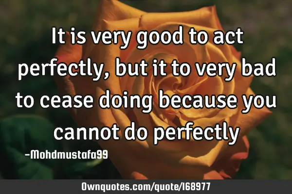 It is very good to act perfectly, but it to very bad to cease doing because you cannot do