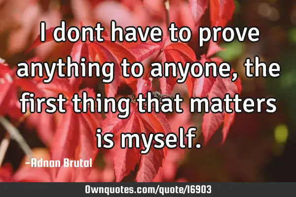 I dont have to prove anything to anyone, the first thing that matters is