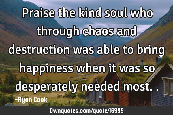 Praise the kind soul who through chaos and destruction was able to bring happiness when it was so