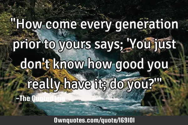"How come every generation prior to yours says; 