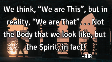 We think, “We are This”, but in reality, “We are That”... Not the Body that we look like,