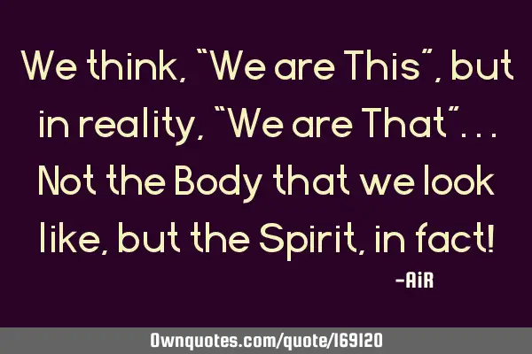 We think, “We are This”, but in reality, “We are That”... Not the Body that we look like,
