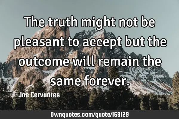 The truth might not be pleasant to accept but the outcome will remain the same