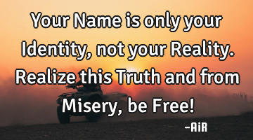 Your Name is only your Identity, not your Reality.Realize this Truth and from Misery, be Free!