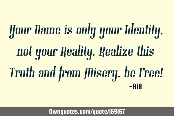 Your Name is only your Identity, not your Reality.Realize this Truth and from Misery, be Free!