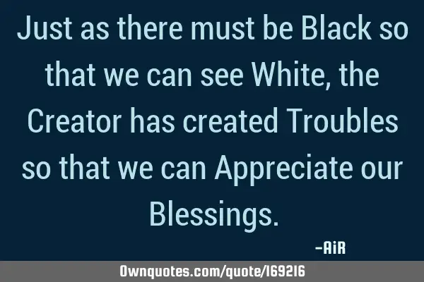 Just as there must be Black so that we can see White, the Creator has created Troubles so that we