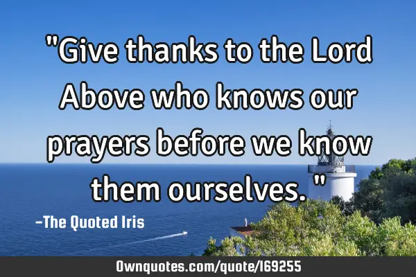 "Give thanks to the Lord Above who knows our prayers before we know them ourselves."