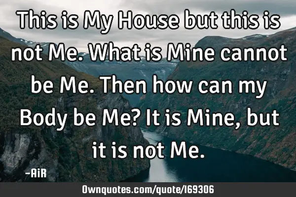 This is My House but this is not Me. What is Mine cannot be Me. Then how can my Body be Me? It is M