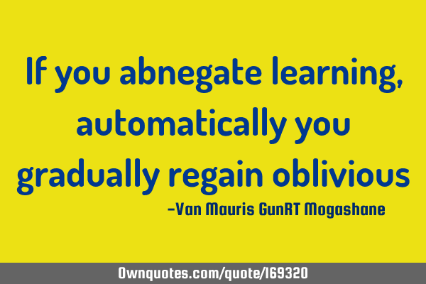 If you abnegate learning, automatically you gradually regain