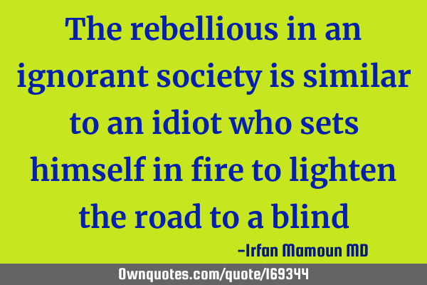 The rebellious in an ignorant society is similar to an idiot who sets himself in fire to lighten