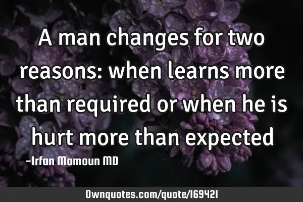 A man changes for two reasons: when learns more than required or when he is hurt more than