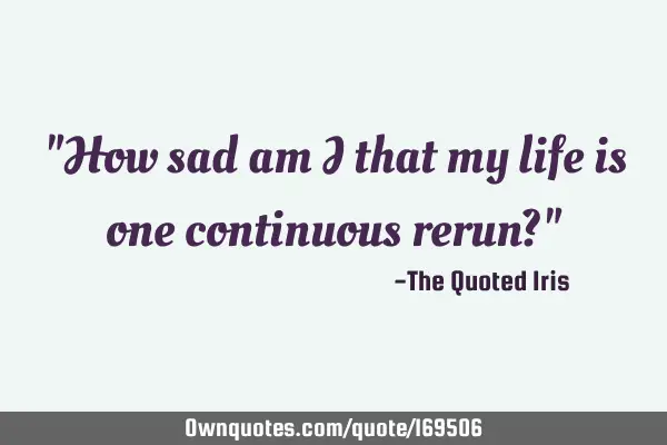 "How sad am I that my life is one continuous rerun?"