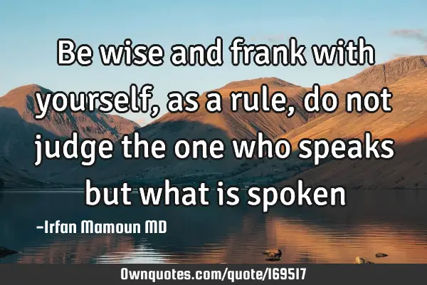 Be wise and frank with yourself, as a rule, do not judge the one who speaks but what is