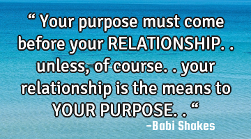“ Your purpose must come before your RELATIONSHIP.. unless, of course.. your relationship is the