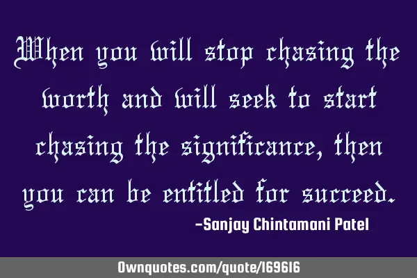When you will stop chasing the worth and will seek to start chasing the significance, then you can